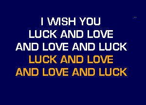 I WISH YOU
LUCK AND LOVE
AND LOVE AND LUCK
LUCK AND LOVE
AND LOVE AND LUCK