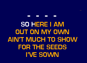 SO HERE I AM
OUT ON MY OWN
AIN'T MUCH TO SHOW
FOR THE SEEDS
PVE SOWN