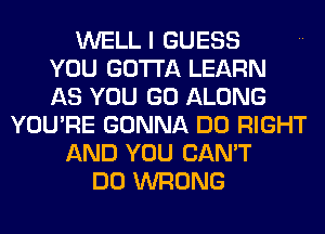 WELL I GUESS
YOU GOTTA LEARN
AS YOU GO ALONG
YOU'RE GONNA DO RIGHT
AND YOU CAN'T
DO WRONG