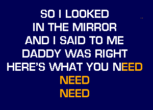 SO I LOOKED
IN THE MIRROR
AND I SAID TO ME
DADDY WAS RIGHT
HERES WHAT YOU NEED
NEED
NEED