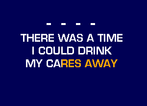 THERE WAS A TIME
I COULD DRINK

MY CARES AWAY