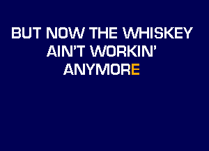 BUT NOW THE WHISKEY
AIN'T WORKIN'
ANYMORE