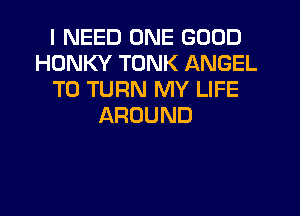 I NEED ONE GOOD
HDNKY TONK ANGEL
T0 TURN MY LIFE
AROUND