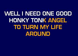 WELL I NEED ONE GOOD
HONKY TONK ANGEL
T0 TURN MY LIFE
AROUND
