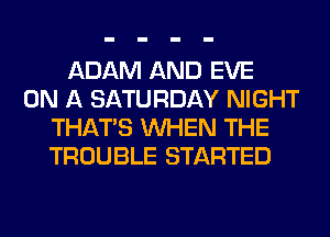 ADAM AND EVE
ON A SATURDAY NIGHT
THAT'S WHEN THE
TROUBLE STARTED