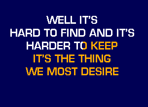 WELL ITS
HARD TO FIND AND ITS
HARDER TO KEEP
ITS THE THING
WE MOST DESIRE