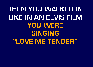 THEN YOU WALKED IN
LIKE IN AN ELVIS FILM
YOU WERE
SINGING
LOVE ME TENDER