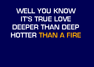 WELL YOU KNOW
ITS TRUE LOVE
DEEPER THAN DEEP
HOTI'ER THAN A FIRE