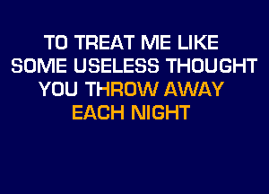 T0 TREAT ME LIKE
SOME USELESS THOUGHT
YOU THROW AWAY
EACH NIGHT