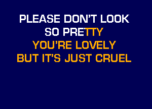 PLEASE DON'T LOOK
SD PRETTY
YOURE LOVELY
BUT IT'S JUST CRUEL