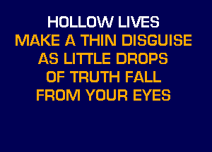 HOLLOW LIVES
MAKE A THIN DISGUISE
AS LITI'LE DROPS
0F TRUTH FALL
FROM YOUR EYES