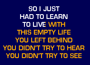 SO I JUST
HAD TO LEARN
TO LIVE WITH
THIS EMPTY LIFE
YOU LEFT BEHIND
YOU DIDN'T TRY TO HEAR
YOU DIDN'T TRY TO SEE