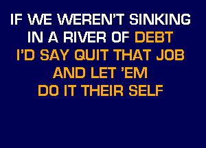 IF WE WEREN'T SINKING
IN A RIVER 0F DEBT
I'D SAY QUIT THAT JOB
AND LET 'EM
DO IT THEIR SELF