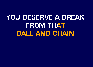 YOU DESERVE A BREAK
FROM THAT
BALL AND CHAIN