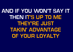 AND IF YOU WON'T SAY IT
THEN ITS UP TO ME
THEY'RE JUST
TAKIN' ADVANTAGE
OF YOUR LOYALTY