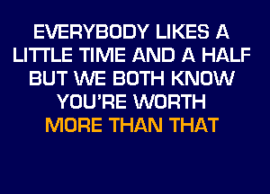 EVERYBODY LIKES A
LITTLE TIME AND A HALF
BUT WE BOTH KNOW
YOU'RE WORTH
MORE THAN THAT