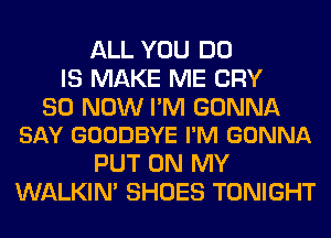 ALL YOU DO
IS MAKE ME CRY

30 NOW PM GONNA
SAY GOODBYE I'M GONNA

PUT ON MY
WALKIM SHOES TONIGHT