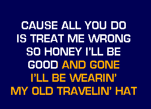 CAUSE ALL YOU DO
IS TREAT ME WRONG
SO HONEY I'LL BE
GOOD AND GONE
I'LL BE WEARIM
MY OLD TRAVELIM HAT