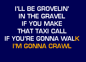 I'LL BE GROVELIM
IN THE GRAVEL
IF YOU MAKE
THAT TAXI CALL
IF YOU'RE GONNA WALK
I'M GONNA CRAWL