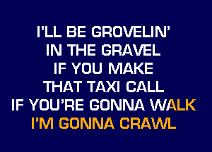 I'LL BE GROVELIM
IN THE GRAVEL
IF YOU MAKE
THAT TAXI CALL
IF YOU'RE GONNA WALK
I'M GONNA CRAWL