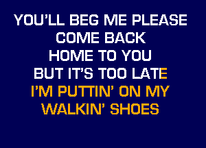 YOU'LL BEG ME PLEASE
COME BACK
HOME TO YOU
BUT ITS TOO LATE
I'M PUTI'IN' ON MY
WALKIM SHOES