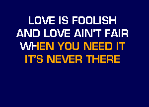 LOVE IS FOOLISH
AND LOVE AIN'T FAIR
WHEN YOU NEED IT

IT'S NEVER THERE