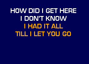 HOW DID I GET HERE
I DON'T KNOW
I HAD IT ALL

TlLLI LET YOU GO