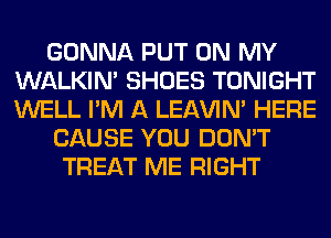 GONNA PUT ON MY
WALKIM SHOES TONIGHT
WELL I'M A LEl-W'IN' HERE

CAUSE YOU DON'T

TREAT ME RIGHT