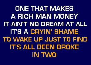 ONE THAT MAKES

A RICH MAN MONEY
IT AIN'T N0 DREAM AT ALL

ITS A CRYIN' SHAME
T0 WAKE UP JUST TO FIND

ITS ALL BEEN BROKE
IN TWO