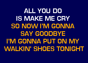 ALL YOU DO
IS MAKE ME CRY
80 NOW I'M GONNA
SAY GOODBYE
I'M GONNA PUT ON MY
WALKIM SHOES TONIGHT