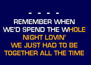 REMEMBER WHEN
WE'D SPEND THE WHOLE
NIGHT LOVIN'

WE JUST HAD TO BE
TOGETHER ALL THE TIME