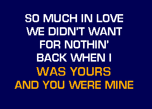 SO MUCH IN LOVE
WE DIDN'T WANT
FOR NOTHIN'
BACK WHEN I

WAS YOURS
AND YOU WERE MINE