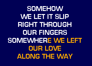 SOMEHOW
WE LET IT SLIP
RIGHT THROUGH
OUR FINGERS
SOMEINHERE WE LEFT
OUR LOVE
ALONG THE WAY