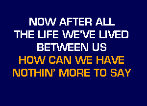 NOW AFTER ALL
THE LIFE WE'VE LIVED
BETWEEN US
HOW CAN WE HAVE
NOTHIN' MORE TO SAY