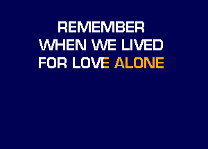 REMEMBER
WHEN WE LIVED
FOR LOVE ALONE