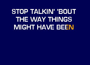 STOP TALKIN' 'BOUT
THE WAY THINGS
MIGHT HAVE BEEN