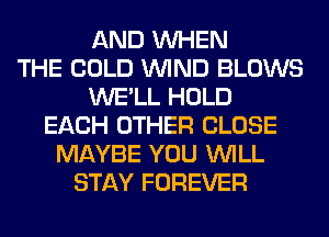 AND WHEN
THE COLD WIND BLOWS
WE'LL HOLD
EACH OTHER CLOSE
MAYBE YOU WILL
STAY FOREVER