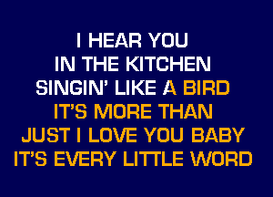 I HEAR YOU
IN THE KITCHEN
SINGIM LIKE A BIRD
ITS MORE THAN
JUST I LOVE YOU BABY
ITS EVERY LITI'LE WORD