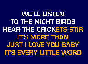 WE'LL LISTEN
TO THE NIGHT BIRDS
HEAR THE CRICKETS STIR
ITS MORE THAN
JUST I LOVE YOU BABY
ITS EVERY LITI'LE WORD
