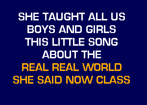 SHE TAUGHT ALL US
BOYS AND GIRLS
THIS LITI'LE SONG

ABOUT THE
REAL REAL WORLD
SHE SAID NOW CLASS