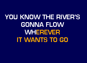 YOU KNOW THE RIVER'S
GONNA FLOW

WHEREVER
IT WANTS TO GO
