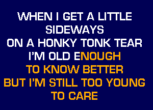 WHEN I GET A LITTLE
SIDEWAYS
ON A HONKY TONK TEAR
I'M OLD ENOUGH
TO KNOW BETTER
BUT I'M STILL T00 YOUNG
T0 CARE