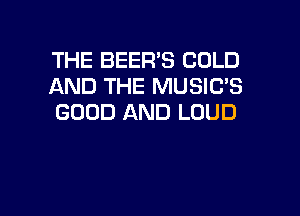 THE BEER'S COLD
AND THE MUSIC'S

GOOD AND LOUD