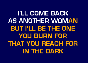 I'LL COME BACK
AS ANOTHER WOMAN
BUT I'LL BE THE ONE
YOU BURN FOR
THAT YOU REACH FOR
IN THE DARK