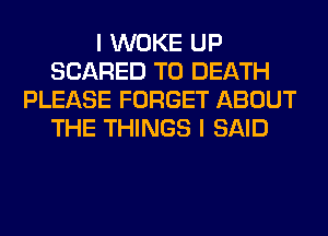 I WOKE UP
SCARED TO DEATH
PLEASE FORGET ABOUT
THE THINGS I SAID