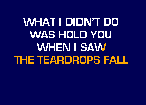 WHAT I DIDN'T D0
WAS HOLD YOU
WHEN I SAW

THE TEARDROPS FALL