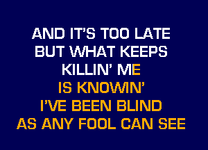 AND ITS TOO LATE
BUT WHAT KEEPS
KILLIN' ME
IS KNOUVIN'

I'VE BEEN BLIND
AS ANY FOOL CAN SEE