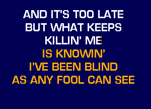 AND ITS TOO LATE
BUT WHAT KEEPS
KILLIN' ME
IS KNOUVIN'

I'VE BEEN BLIND
AS ANY FOOL CAN SEE