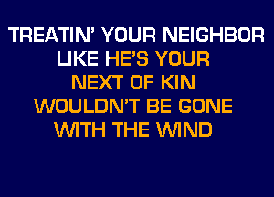 TREATIM YOUR NEIGHBOR
LIKE HE'S YOUR
NEXT OF KIN
WOULDN'T BE GONE
WITH THE WIND