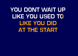 YOU DUNT WAIT UP
LIKE YOU USED TO
LIKE YOU DID
AT THE START